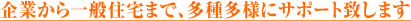 企業から一般住宅まで、多種多様にサポート致します